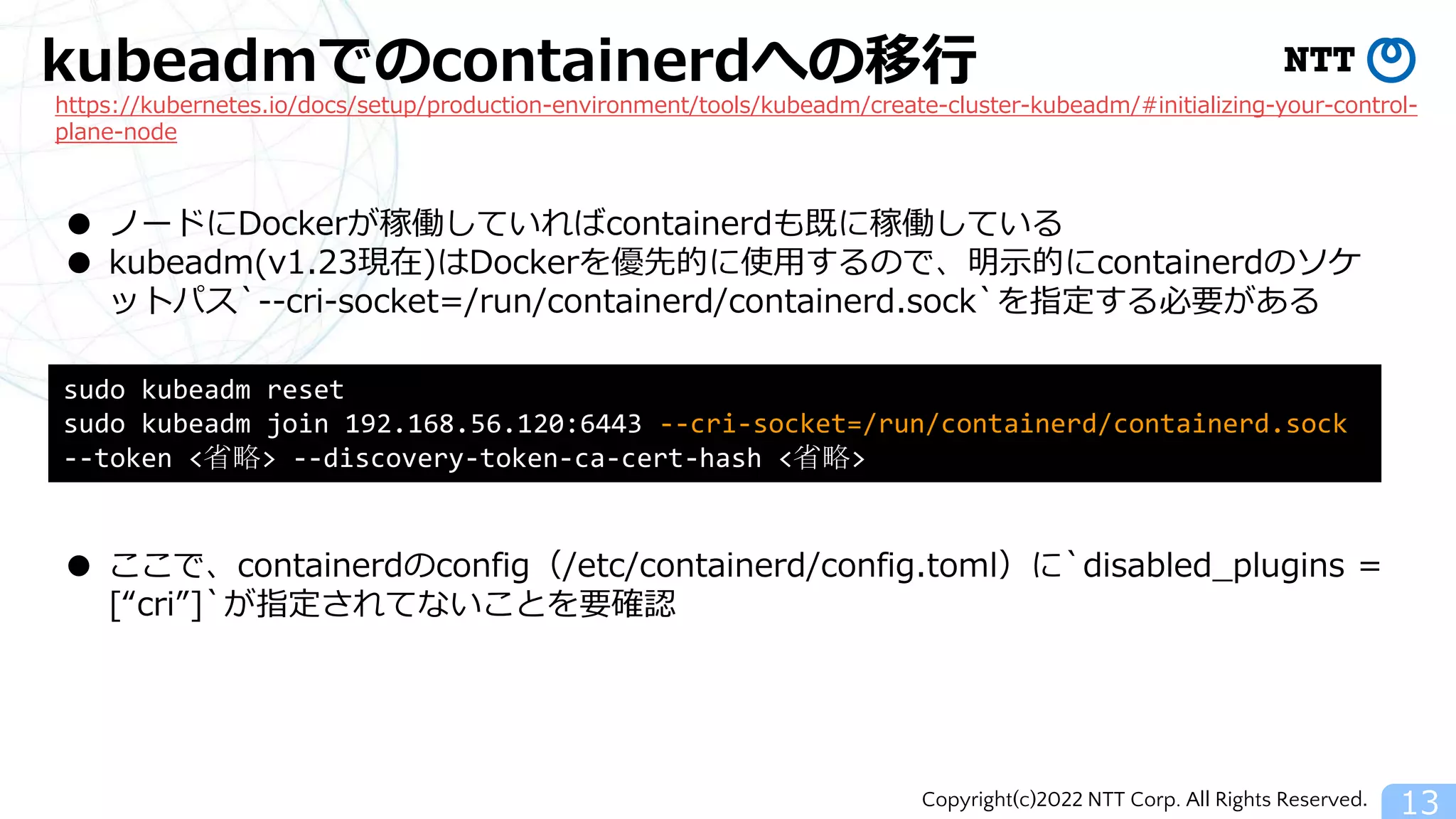 Copyright(c)2022 NTT Corp. All Rights Reserved.
kubeadmでのcontainerdへの移行
13
https://kubernetes.io/docs/setup/production-environment/tools/kubeadm/create-cluster-kubeadm/#initializing-your-control-
plane-node
● ノードにDockerが稼働していればcontainerdも既に稼働している
● kubeadm(v1.23現在)はDockerを優先的に使用するので、明示的にcontainerdのソケ
ットパス`--cri-socket=/run/containerd/containerd.sock`を指定する必要がある
sudo kubeadm reset
sudo kubeadm join 192.168.56.120:6443 --cri-socket=/run/containerd/containerd.sock
--token <省略> --discovery-token-ca-cert-hash <省略>
● ここで、containerdのconfig（/etc/containerd/config.toml）に`disabled_plugins =
[“cri”]`が指定されてないことを要確認
 