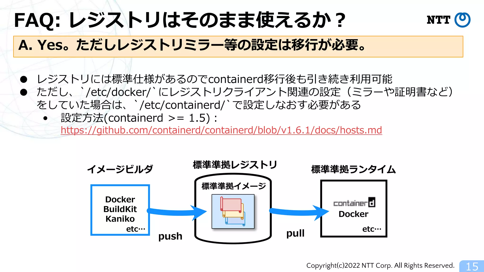 Copyright(c)2022 NTT Corp. All Rights Reserved.
FAQ: レジストリはそのまま使えるか？
15
A. Yes。ただしレジストリミラー等の設定は移行が必要。
● レジストリには標準仕様があるのでcontainerd移行後も引き続き利用可能
● ただし、`/etc/docker/`にレジストリクライアント関連の設定（ミラーや証明書など）
をしていた場合は、`/etc/containerd/`で設定しなおす必要がある
• 設定方法(containerd >= 1.5)：
https://github.com/containerd/containerd/blob/v1.6.1/docs/hosts.md
標準準拠レジストリ 標準準拠ランタイム
Docker
pull
Docker
BuildKit
Kaniko
イメージビルダ
push
etc…
etc…
標準準拠イメージ
 