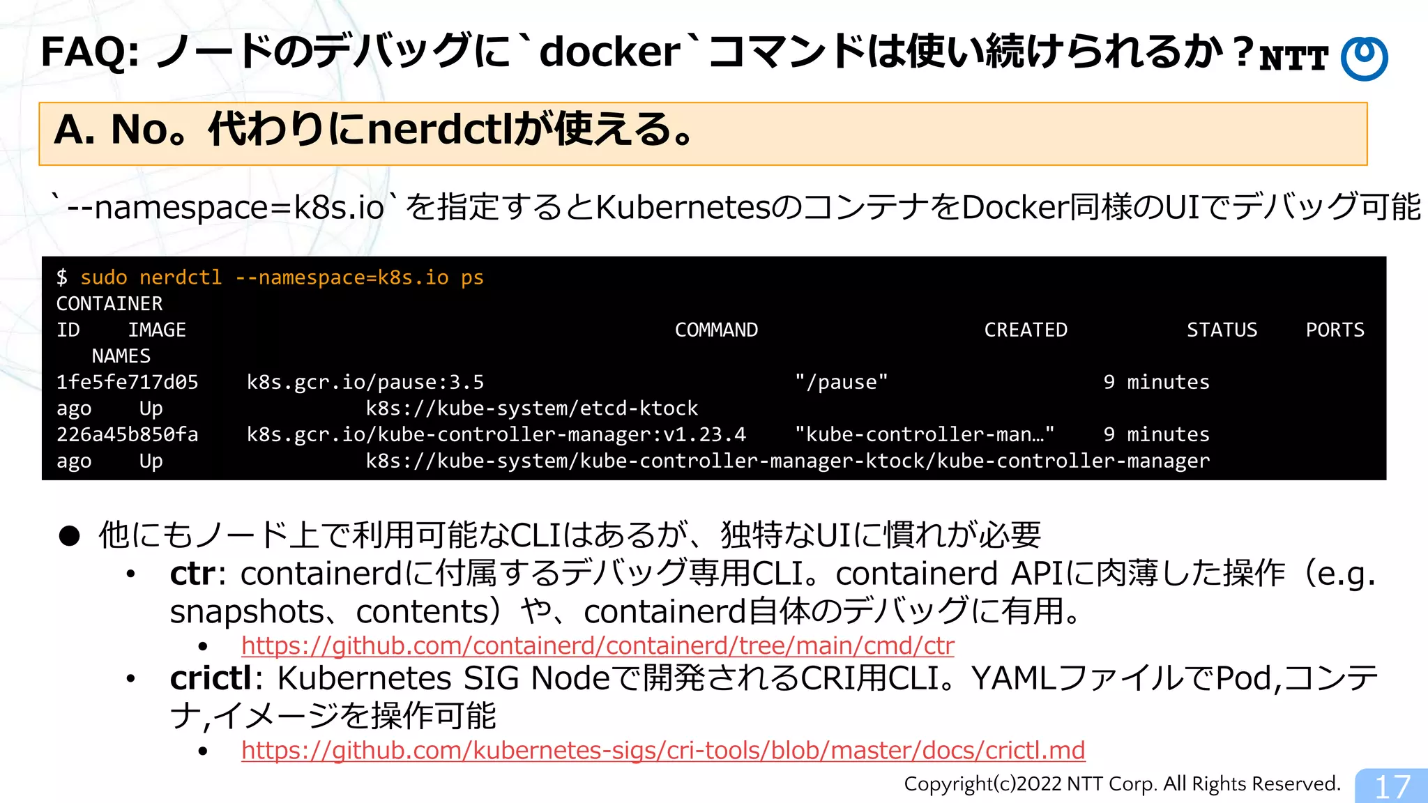 Copyright(c)2022 NTT Corp. All Rights Reserved.
FAQ: ノードのデバッグに`docker`コマンドは使い続けられるか？
17
A. No。代わりにnerdctlが使える。
$ sudo nerdctl --namespace=k8s.io ps
CONTAINER
ID IMAGE COMMAND CREATED STATUS PORTS
NAMES
1fe5fe717d05 k8s.gcr.io/pause:3.5 "/pause" 9 minutes
ago Up k8s://kube-system/etcd-ktock
226a45b850fa k8s.gcr.io/kube-controller-manager:v1.23.4 "kube-controller-man…" 9 minutes
ago Up k8s://kube-system/kube-controller-manager-ktock/kube-controller-manager
・・・
`--namespace=k8s.io`を指定するとKubernetesのコンテナをDocker同様のUIでデバッグ可能
● 他にもノード上で利用可能なCLIはあるが、独特なUIに慣れが必要
• ctr: containerdに付属するデバッグ専用CLI。containerd APIに肉薄した操作（e.g.
snapshots、contents）や、containerd自体のデバッグに有用。
• https://github.com/containerd/containerd/tree/main/cmd/ctr
• crictl: Kubernetes SIG Nodeで開発されるCRI用CLI。YAMLファイルでPod,コンテ
ナ,イメージを操作可能
• https://github.com/kubernetes-sigs/cri-tools/blob/master/docs/crictl.md
 