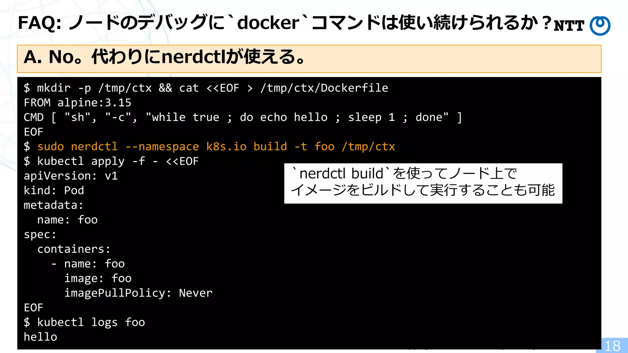 Copyright(c)2022 NTT Corp. All Rights Reserved.
FAQ: ノードのデバッグに`docker`コマンドは使い続けられるか？
18
$ mkdir -p /tmp/ctx && cat <<EOF > /tmp/ctx/Dockerfile
FROM alpine:3.15
CMD [ "sh", "-c", "while true ; do echo hello ; sleep 1 ; done" ]
EOF
$ sudo nerdctl --namespace k8s.io build -t foo /tmp/ctx
$ kubectl apply -f - <<EOF
apiVersion: v1
kind: Pod
metadata:
name: foo
spec:
containers:
- name: foo
image: foo
imagePullPolicy: Never
EOF
$ kubectl logs foo
hello
`nerdctl build`を使ってノード上で
イメージをビルドして実行することも可能
A. No。代わりにnerdctlが使える。
 