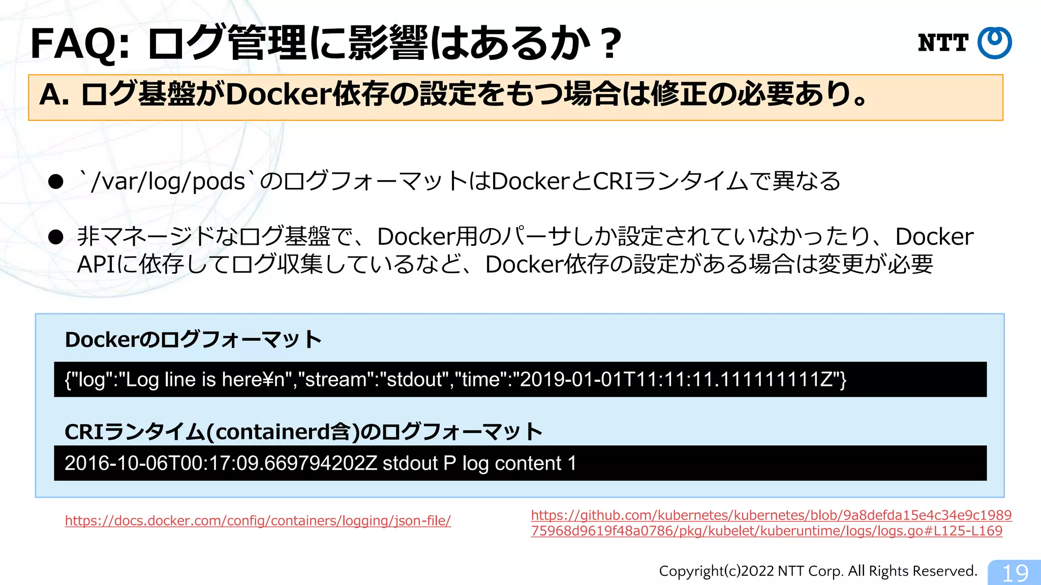 Copyright(c)2022 NTT Corp. All Rights Reserved.
FAQ: ログ管理に影響はあるか？
19
A. ログ基盤がDocker依存の設定をもつ場合は修正の必要あり。
● `/var/log/pods`のログフォーマットはDockerとCRIランタイムで異なる
● 非マネージドなログ基盤で、Docker用のパーサしか設定されていなかったり、Docker
APIに依存してログ収集しているなど、Docker依存の設定がある場合は変更が必要
{"log":"Log line is here¥n","stream":"stdout","time":"2019-01-01T11:11:11.111111111Z"}
https://docs.docker.com/config/containers/logging/json-file/
2016-10-06T00:17:09.669794202Z stdout P log content 1
https://github.com/kubernetes/kubernetes/blob/9a8defda15e4c34e9c1989
75968d9619f48a0786/pkg/kubelet/kuberuntime/logs/logs.go#L125-L169
Dockerのログフォーマット
CRIランタイム(containerd含)のログフォーマット
 