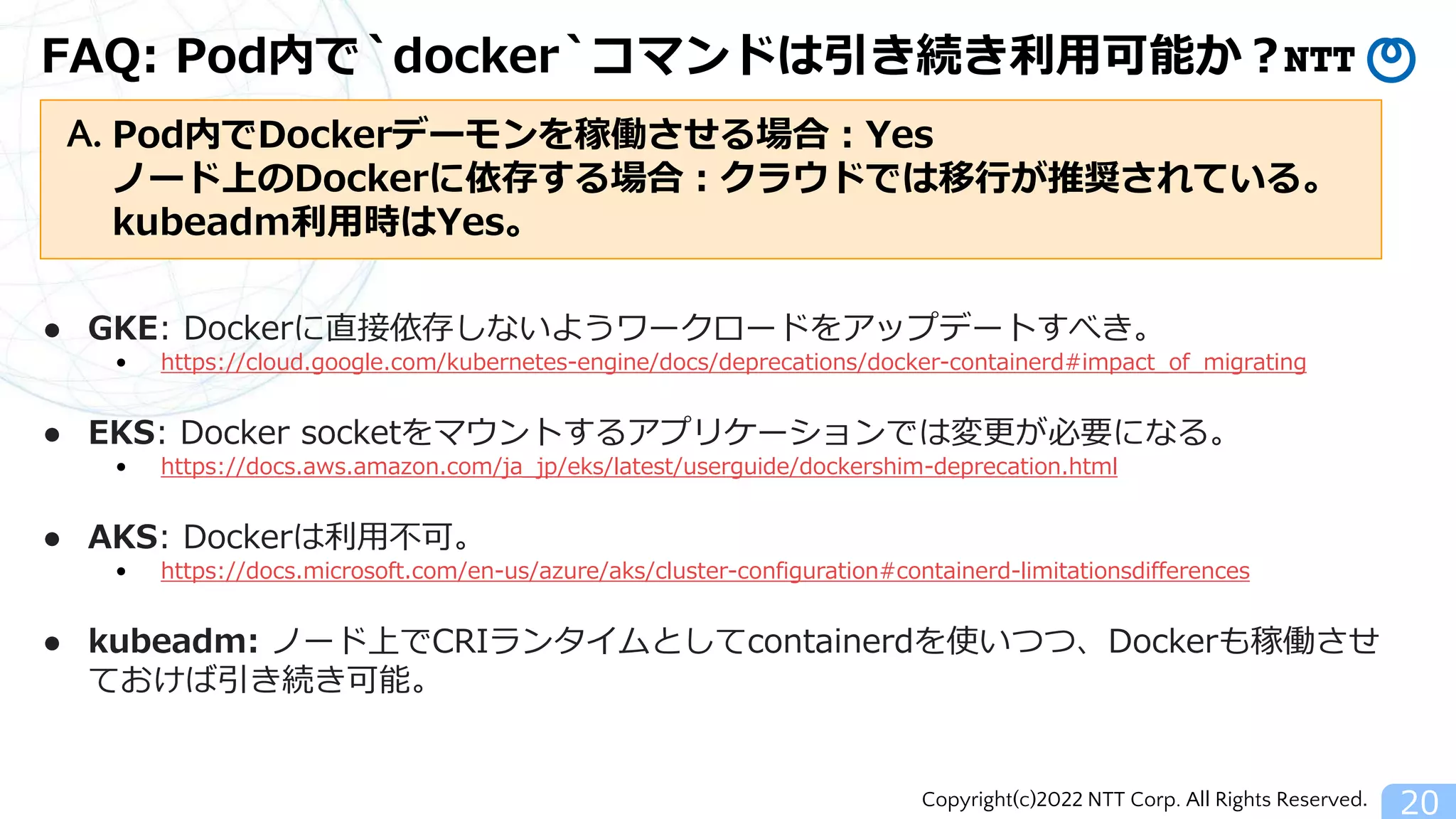 Copyright(c)2022 NTT Corp. All Rights Reserved.
FAQ: Pod内で`docker`コマンドは引き続き利用可能か？
20
● GKE: Dockerに直接依存しないようワークロードをアップデートすべき。
• https://cloud.google.com/kubernetes-engine/docs/deprecations/docker-containerd#impact_of_migrating
● EKS: Docker socketをマウントするアプリケーションでは変更が必要になる。
• https://docs.aws.amazon.com/ja_jp/eks/latest/userguide/dockershim-deprecation.html
● AKS: Dockerは利用不可。
• https://docs.microsoft.com/en-us/azure/aks/cluster-configuration#containerd-limitationsdifferences
● kubeadm: ノード上でCRIランタイムとしてcontainerdを使いつつ、Dockerも稼働させ
ておけば引き続き可能。
Pod内でDockerデーモンを稼働させる場合：Yes
ノード上のDockerに依存する場合：クラウドでは移行が推奨されている。
kubeadm利用時はYes。
A.
 