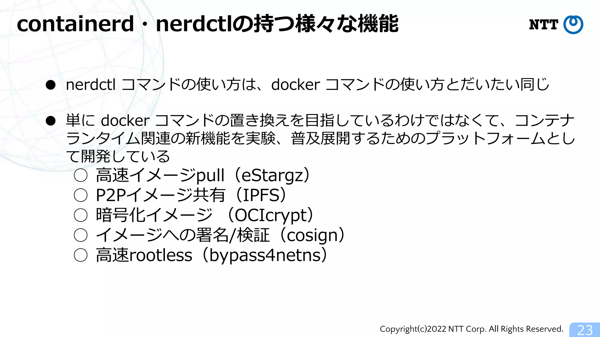 Copyright(c)2022 NTT Corp. All Rights Reserved.
containerd・nerdctlの持つ様々な機能
23
● nerdctl コマンドの使い方は、docker コマンドの使い方とだいたい同じ
● 単に docker コマンドの置き換えを目指しているわけではなくて、コンテナ
ランタイム関連の新機能を実験、普及展開するためのプラットフォームとし
て開発している
○ 高速イメージpull（eStargz）
○ P2Pイメージ共有（IPFS）
○ 暗号化イメージ （OCIcrypt）
○ イメージへの署名/検証（cosign）
○ 高速rootless（bypass4netns）
 