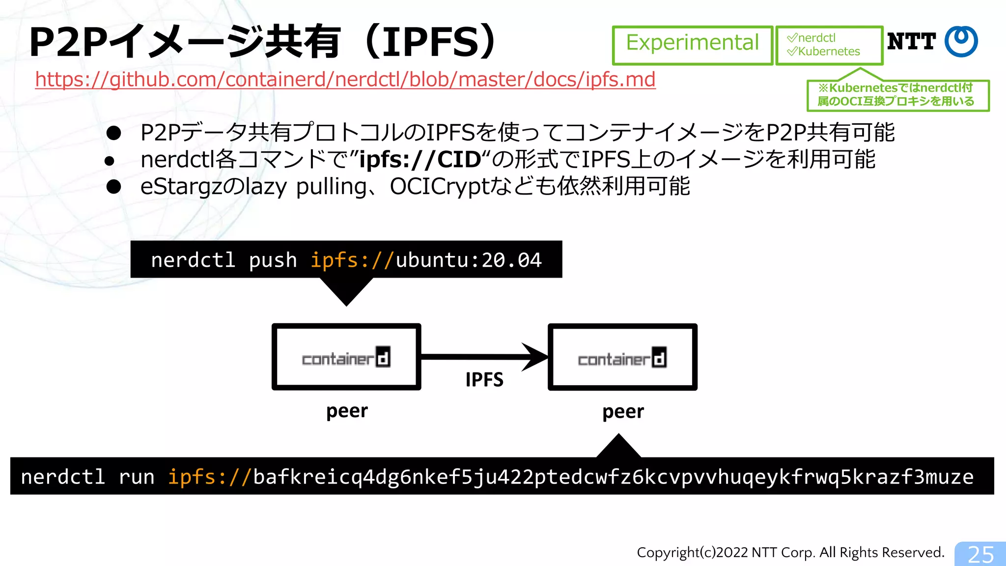 Copyright(c)2022 NTT Corp. All Rights Reserved.
P2Pイメージ共有（IPFS）
25
nerdctl push ipfs://ubuntu:20.04
peer peer
IPFS
nerdctl run ipfs://bafkreicq4dg6nkef5ju422ptedcwfz6kcvpvvhuqeykfrwq5krazf3muze
● P2Pデータ共有プロトコルのIPFSを使ってコンテナイメージをP2P共有可能
● nerdctl各コマンドで”ipfs://CID“の形式でIPFS上のイメージを利用可能
● eStargzのlazy pulling、OCICryptなども依然利用可能
Experimental
https://github.com/containerd/nerdctl/blob/master/docs/ipfs.md
✅nerdctl
✅Kubernetes
※Kubernetesではnerdctl付
属のOCI互換プロキシを用いる
 
