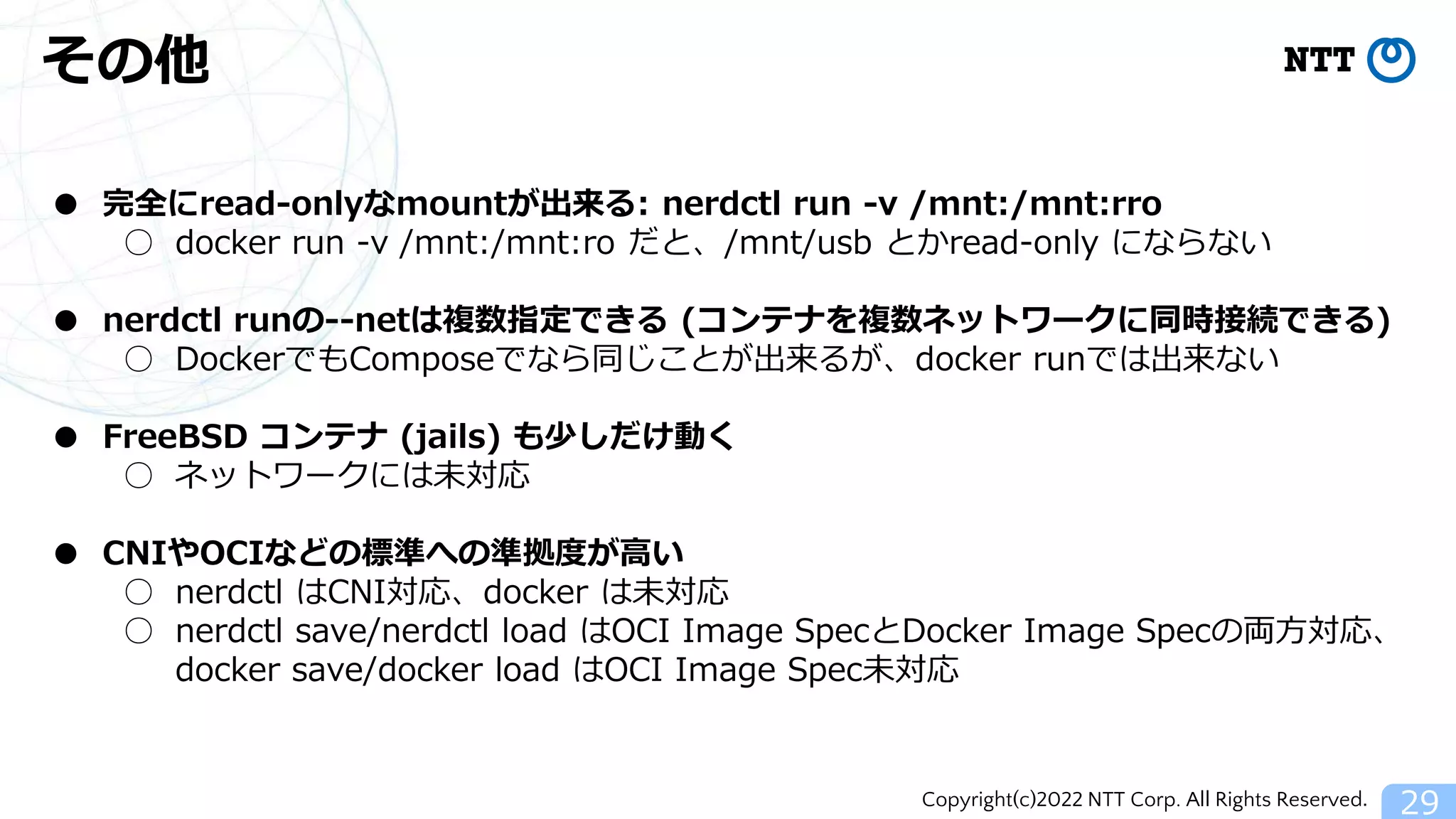 Copyright(c)2022 NTT Corp. All Rights Reserved.
その他
29
● 完全にread-onlyなmountが出来る: nerdctl run -v /mnt:/mnt:rro
○ docker run -v /mnt:/mnt:ro だと、/mnt/usb とかread-only にならない
● nerdctl runの--netは複数指定できる (コンテナを複数ネットワークに同時接続できる)
○ DockerでもComposeでなら同じことが出来るが、docker runでは出来ない
● FreeBSD コンテナ (jails) も少しだけ動く
○ ネットワークには未対応
● CNIやOCIなどの標準への準拠度が高い
○ nerdctl はCNI対応、docker は未対応
○ nerdctl save/nerdctl load はOCI Image SpecとDocker Image Specの両方対応、
docker save/docker load はOCI Image Spec未対応
 