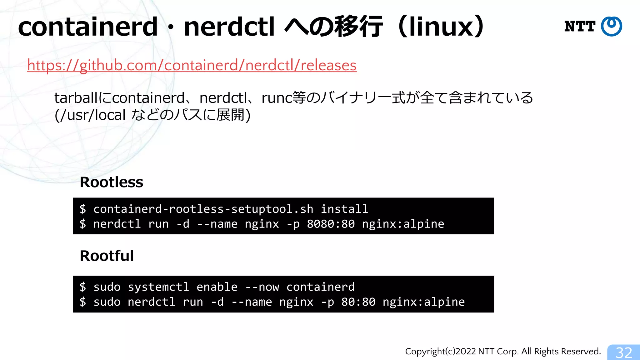 Copyright(c)2022 NTT Corp. All Rights Reserved.
containerd・nerdctl への移行（linux）
32
https://github.com/containerd/nerdctl/releases
$ sudo systemctl enable --now containerd
$ sudo nerdctl run -d --name nginx -p 80:80 nginx:alpine
$ containerd-rootless-setuptool.sh install
$ nerdctl run -d --name nginx -p 8080:80 nginx:alpine
Rootful
Rootless
tarballにcontainerd、nerdctl、runc等のバイナリ一式が全て含まれている
(/usr/local などのパスに展開)
 