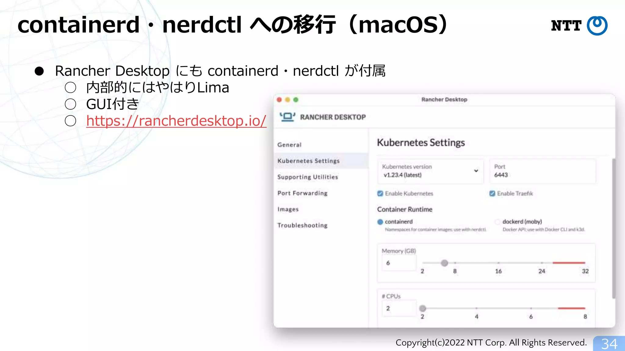 Copyright(c)2022 NTT Corp. All Rights Reserved.
containerd・nerdctl への移行（macOS）
34
● Rancher Desktop にも containerd・nerdctl が付属
○ 内部的にはやはりLima
○ GUI付き
○ https://rancherdesktop.io/
 