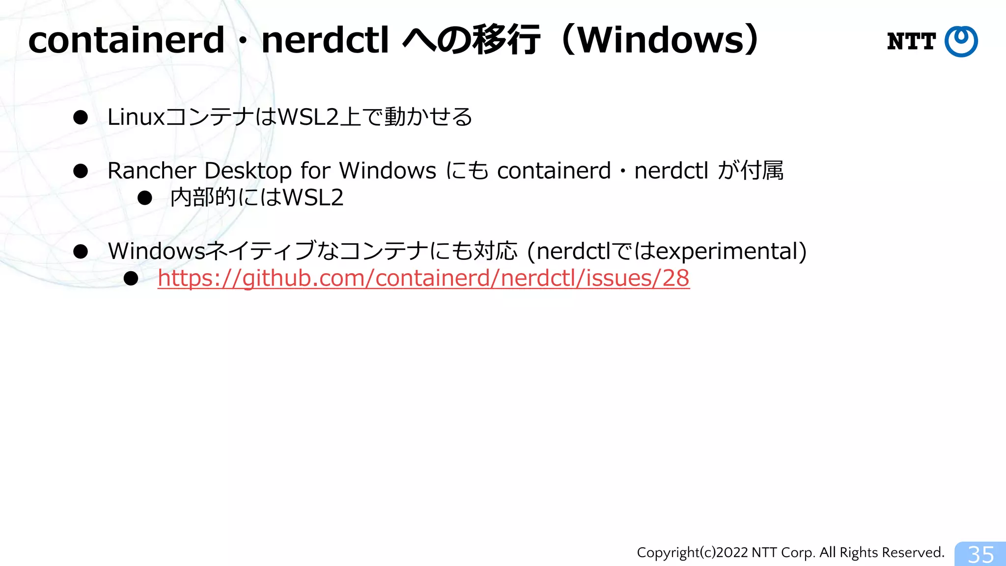 Copyright(c)2022 NTT Corp. All Rights Reserved.
containerd・nerdctl への移行（Windows）
35
● LinuxコンテナはWSL2上で動かせる
● Rancher Desktop for Windows にも containerd・nerdctl が付属
● 内部的にはWSL2
● Windowsネイティブなコンテナにも対応 (nerdctlではexperimental)
● https://github.com/containerd/nerdctl/issues/28
 