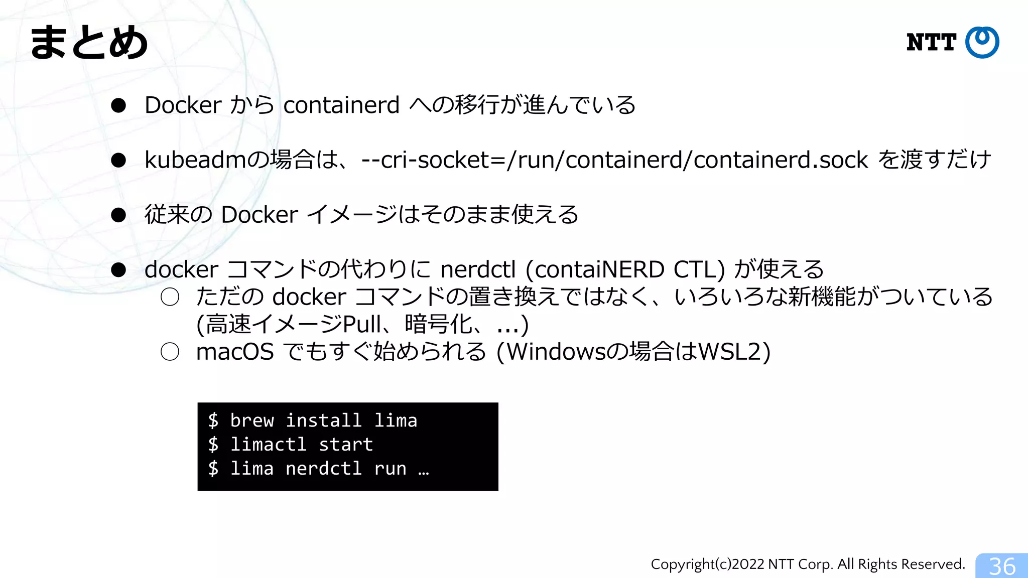 Copyright(c)2022 NTT Corp. All Rights Reserved.
まとめ
36
● Docker から containerd への移行が進んでいる
● kubeadmの場合は、--cri-socket=/run/containerd/containerd.sock を渡すだけ
● 従来の Docker イメージはそのまま使える
● docker コマンドの代わりに nerdctl (contaiNERD CTL) が使える
○ ただの docker コマンドの置き換えではなく、いろいろな新機能がついている
(高速イメージPull、暗号化、...)
○ macOS でもすぐ始められる (Windowsの場合はWSL2)
$ brew install lima
$ limactl start
$ lima nerdctl run …
 