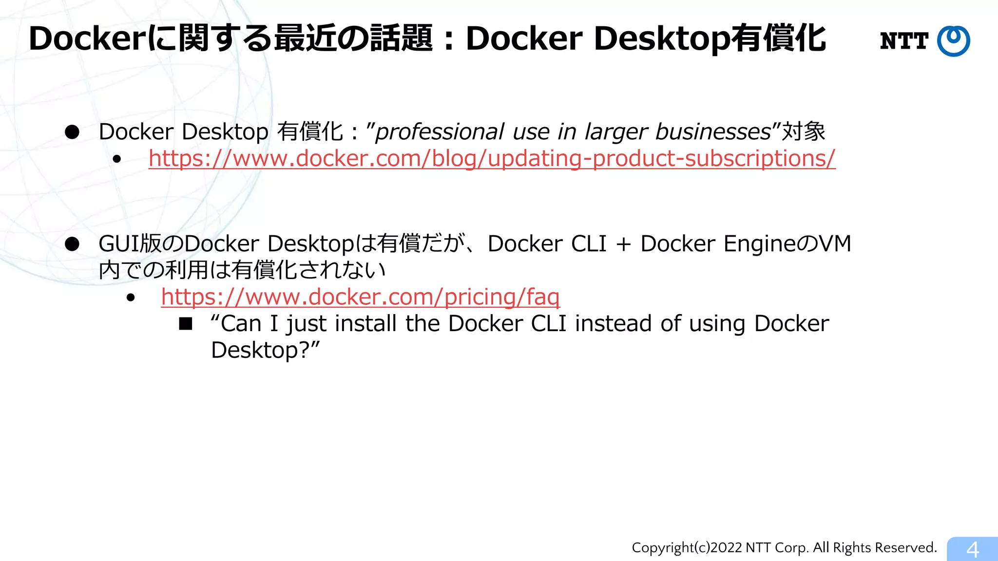 Copyright(c)2022 NTT Corp. All Rights Reserved.
Dockerに関する最近の話題：Docker Desktop有償化
4
● Docker Desktop 有償化：”professional use in larger businesses”対象
• https://www.docker.com/blog/updating-product-subscriptions/
● GUI版のDocker Desktopは有償だが、Docker CLI + Docker EngineのVM
内での利用は有償化されない
• https://www.docker.com/pricing/faq
■ “Can I just install the Docker CLI instead of using Docker
Desktop?”
 