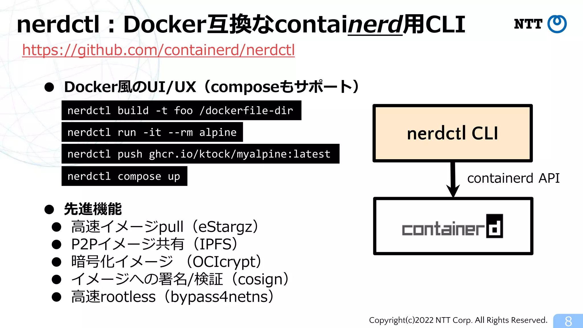 Copyright(c)2022 NTT Corp. All Rights Reserved.
nerdctl：Docker互換なcontainerd用CLI
8
● Docker風のUI/UX（composeもサポート）
https://github.com/containerd/nerdctl
● 先進機能
● 高速イメージpull（eStargz）
● P2Pイメージ共有（IPFS）
● 暗号化イメージ （OCIcrypt）
● イメージへの署名/検証（cosign）
● 高速rootless（bypass4netns）
nerdctl CLI
containerd API
nerdctl run -it --rm alpine
nerdctl build -t foo /dockerfile-dir
nerdctl push ghcr.io/ktock/myalpine:latest
nerdctl compose up
 