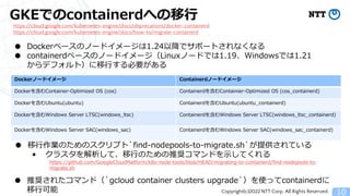Copyright(c)2022 NTT Corp. All Rights Reserved.
GKEでのcontainerdへの移行
10
https://cloud.google.com/kubernetes-engine/docs/deprecations/docker-containerd
https://cloud.google.com/kubernetes-engine/docs/how-to/migrate-containerd
● Dockerベースのノードイメージは1.24以降でサポートされなくなる
● containerdベースのノードイメージ（Linuxノードでは1.19、Windowsでは1.21
からデフォルト）に移行する必要がある
Dockerノードイメージ Containerdノードイメージ
Dockerを含むContainer-Optimized OS (cos) Containerdを含むContainier-Optimized OS (cos_containerd)
Dockerを含むUbuntu(ubuntu) Containerdを含むUbuntu(ubuntu_containerd)
Dockerを含むWindows Server LTSC(windows_ltsc) Containerdを含むWindows Server LTSC(windows_ltsc_containerd)
Dockerを含むWindows Server SAC(windows_sac) Containerdを含むWindows Server SAC(windows_sac_containerd)
● 移行作業のためのスクリプト`find-nodepools-to-migrate.sh`が提供されている
&bull; クラスタを解析して、移行のための推奨コマンドを示してくれる
https://github.com/GoogleCloudPlatform/k8s-node-tools/blob/HEAD/migrating-to-containerd/find-nodepools-to-
migrate.sh
● 推奨されたコマンド（`gcloud container clusters upgrade`）を使ってcontainerdに
移行可能
 