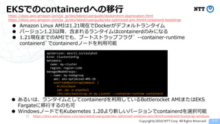 Copyright(c)2022 NTT Corp. All Rights Reserved.
EKSでのcontainerdへの移行
11
https://docs.aws.amazon.com/ja_jp/eks/latest/userguide/dockershim-deprecation.html
https://docs.aws.amazon.com/ja_jp/eks/latest/userguide/eks-optimized-ami.html#containerd-bootstrap
● Amazon Linux AMIは1.21現在でDockerがデフォルトランタイム
● バージョン1.23以降、含まれるランタイムはcontainerdのみになる
● 1.21現在までのAMIでも、ブートストラップフラグ` --container-runtime
containerd`でcontainerdノードを利用可能
apiVersion: eksctl.io/v1alpha5
kind: ClusterConfig
metadata:
name: my-cluster
region: region-code
managedNodeGroups:
- name: my-nodegroup
ami: eks-optimized-AMI-ID
overrideBootstrapCommand: |
#!/bin/bash
set -eu -o pipefail
/etc/eks/bootstrap.sh my-cluster --container-runtime containerd
● あるいは、ランタイムとしてcontainerdを利用しているBottlerocket AMIまたはEKS
Fargateに移行するのも可
● WindowsノードでもKubernetes 1.20より新しいバージョンでcontainerdを選択可能
○ https://docs.aws.amazon.com/eks/latest/userguide/eks-optimized-windows-ami.html#containerd-bootstrap-windows
 