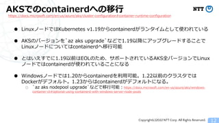Copyright(c)2022 NTT Corp. All Rights Reserved.
AKSでのcontainerdへの移行
12
https://docs.microsoft.com/en-us/azure/aks/cluster-configuration#container-runtime-configuration
● LinuxノードではKubernetes v1.19からcontainerdがランタイムとして使われている
● AKSのバージョンを`az aks upgrade`などで1.19以降にアップグレードすることで
Linuxノードについてはcontainerdへ移行可能
● とはいえすでに1.19以前はEOLのため、サポートされているAKS全バージョンでLinux
ノードではcontainerdが使われていることになる
● Windowsノードでは1.20からcontainerdを利用可能。1.22以前のクラスタでは
Dockerがデフォルト。1.23からはcontainerdがデフォルトになる。
○ `az aks nodepool upgrade`などで移行可能：https://docs.microsoft.com/en-us/azure/aks/windows-
container-cli#optional-using-containerd-with-windows-server-node-pools
 