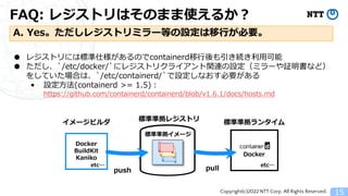 Copyright(c)2022 NTT Corp. All Rights Reserved.
FAQ: レジストリはそのまま使えるか？
15
A. Yes。ただしレジストリミラー等の設定は移行が必要。
● レジストリには標準仕様があるのでcontainerd移行後も引き続き利用可能
● ただし、`/etc/docker/`にレジストリクライアント関連の設定（ミラーや証明書など）
をしていた場合は、`/etc/containerd/`で設定しなおす必要がある
&bull; 設定方法(containerd >= 1.5)：
https://github.com/containerd/containerd/blob/v1.6.1/docs/hosts.md
標準準拠レジストリ 標準準拠ランタイム
Docker
pull
Docker
BuildKit
Kaniko
イメージビルダ
push
etc&hellip;
etc&hellip;
標準準拠イメージ
 