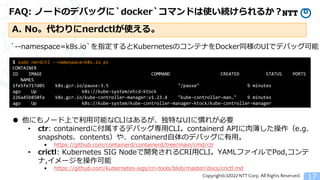 Copyright(c)2022 NTT Corp. All Rights Reserved.
FAQ: ノードのデバッグに`docker`コマンドは使い続けられるか？
17
A. No。代わりにnerdctlが使える。
$ sudo nerdctl --namespace=k8s.io ps
CONTAINER
ID IMAGE COMMAND CREATED STATUS PORTS
NAMES
1fe5fe717d05 k8s.gcr.io/pause:3.5 "/pause" 9 minutes
ago Up k8s://kube-system/etcd-ktock
226a45b850fa k8s.gcr.io/kube-controller-manager:v1.23.4 "kube-controller-man&hellip;" 9 minutes
ago Up k8s://kube-system/kube-controller-manager-ktock/kube-controller-manager
・・・
`--namespace=k8s.io`を指定するとKubernetesのコンテナをDocker同様のUIでデバッグ可能
● 他にもノード上で利用可能なCLIはあるが、独特なUIに慣れが必要
&bull; ctr: containerdに付属するデバッグ専用CLI。containerd APIに肉薄した操作（e.g.
snapshots、contents）や、containerd自体のデバッグに有用。
&bull; https://github.com/containerd/containerd/tree/main/cmd/ctr
&bull; crictl: Kubernetes SIG Nodeで開発されるCRI用CLI。YAMLファイルでPod,コンテ
ナ,イメージを操作可能
&bull; https://github.com/kubernetes-sigs/cri-tools/blob/master/docs/crictl.md
 