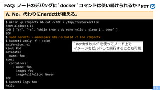 Copyright(c)2022 NTT Corp. All Rights Reserved.
FAQ: ノードのデバッグに`docker`コマンドは使い続けられるか？
18
$ mkdir -p /tmp/ctx && cat <<EOF > /tmp/ctx/Dockerfile
FROM alpine:3.15
CMD [ "sh", "-c", "while true ; do echo hello ; sleep 1 ; done" ]
EOF
$ sudo nerdctl --namespace k8s.io build -t foo /tmp/ctx
$ kubectl apply -f - <<EOF
apiVersion: v1
kind: Pod
metadata:
name: foo
spec:
containers:
- name: foo
image: foo
imagePullPolicy: Never
EOF
$ kubectl logs foo
hello
`nerdctl build`を使ってノード上で
イメージをビルドして実行することも可能
A. No。代わりにnerdctlが使える。
 