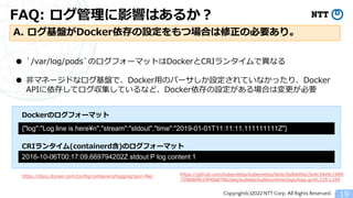 Copyright(c)2022 NTT Corp. All Rights Reserved.
FAQ: ログ管理に影響はあるか？
19
A. ログ基盤がDocker依存の設定をもつ場合は修正の必要あり。
● `/var/log/pods`のログフォーマットはDockerとCRIランタイムで異なる
● 非マネージドなログ基盤で、Docker用のパーサしか設定されていなかったり、Docker
APIに依存してログ収集しているなど、Docker依存の設定がある場合は変更が必要
{"log":"Log line is here&yen;n","stream":"stdout","time":"2019-01-01T11:11:11.111111111Z"}
https://docs.docker.com/config/containers/logging/json-file/
2016-10-06T00:17:09.669794202Z stdout P log content 1
https://github.com/kubernetes/kubernetes/blob/9a8defda15e4c34e9c1989
75968d9619f48a0786/pkg/kubelet/kuberuntime/logs/logs.go#L125-L169
Dockerのログフォーマット
CRIランタイム(containerd含)のログフォーマット
 
