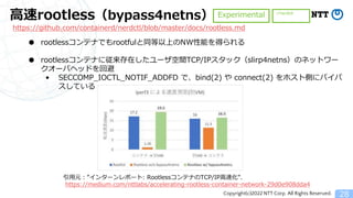 Copyright(c)2022 NTT Corp. All Rights Reserved.
高速rootless（bypass4netns）
28
● rootlessコンテナでもrootfulと同等以上のNW性能を得られる
● rootlessコンテナに従来存在したユーザ空間TCP/IPスタック（slirp4netns）のネットワー
クオーバヘッドを回避
&bull; SECCOMP_IOCTL_NOTIF_ADDFD で、bind(2) や connect(2) をホスト側にバイパ
スしている
Experimental
引用元：&rdquo;インターンレポート: RootlessコンテナのTCP/IP高速化&rdquo;.
https://medium.com/nttlabs/accelerating-rootless-container-network-29d0e908dda4
https://github.com/containerd/nerdctl/blob/master/docs/rootless.md
✅nerdctl
 