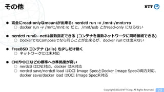 Copyright(c)2022 NTT Corp. All Rights Reserved.
その他
29
● 完全にread-onlyなmountが出来る: nerdctl run -v /mnt:/mnt:rro
○ docker run -v /mnt:/mnt:ro だと、/mnt/usb とかread-only にならない
● nerdctl runの--netは複数指定できる (コンテナを複数ネットワークに同時接続できる)
○ DockerでもComposeでなら同じことが出来るが、docker runでは出来ない
● FreeBSD コンテナ (jails) も少しだけ動く
○ ネットワークには未対応
● CNIやOCIなどの標準への準拠度が高い
○ nerdctl はCNI対応、docker は未対応
○ nerdctl save/nerdctl load はOCI Image SpecとDocker Image Specの両方対応、
docker save/docker load はOCI Image Spec未対応
 