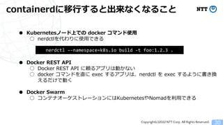 Copyright(c)2022 NTT Corp. All Rights Reserved.
containerdに移行すると出来なくなること
30
● Kubernetesノード上での docker コマンド使用
○ nerdctlを代わりに使用できる
● Docker REST API
○ Docker REST API に頼るアプリは動かない
○ docker コマンドを直に exec するアプリは、nerdctl を exec するように書き換
えるだけで動く
● Docker Swarm
○ コンテナオーケストレーションにはKubernetesやNomadを利用できる
nerdctl &ndash;-namespace=k8s.io build -t foo:1.2.3 .
 
