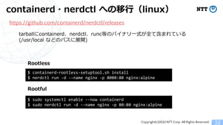 Copyright(c)2022 NTT Corp. All Rights Reserved.
containerd・nerdctl への移行（linux）
32
https://github.com/containerd/nerdctl/releases
$ sudo systemctl enable --now containerd
$ sudo nerdctl run -d --name nginx -p 80:80 nginx:alpine
$ containerd-rootless-setuptool.sh install
$ nerdctl run -d --name nginx -p 8080:80 nginx:alpine
Rootful
Rootless
tarballにcontainerd、nerdctl、runc等のバイナリ一式が全て含まれている
(/usr/local などのパスに展開)
 