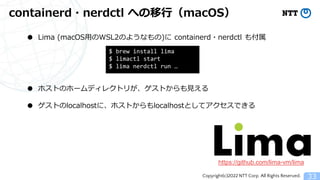 Copyright(c)2022 NTT Corp. All Rights Reserved.
containerd・nerdctl への移行（macOS）
33
● Lima (macOS用のWSL2のようなもの)に containerd・nerdctl も付属
● ホストのホームディレクトリが、ゲストからも見える
● ゲストのlocalhostに、ホストからもlocalhostとしてアクセスできる
https://github.com/lima-vm/lima
$ brew install lima
$ limactl start
$ lima nerdctl run &hellip;
 