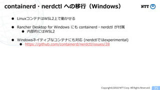 Copyright(c)2022 NTT Corp. All Rights Reserved.
containerd・nerdctl への移行（Windows）
35
● LinuxコンテナはWSL2上で動かせる
● Rancher Desktop for Windows にも containerd・nerdctl が付属
● 内部的にはWSL2
● Windowsネイティブなコンテナにも対応 (nerdctlではexperimental)
● https://github.com/containerd/nerdctl/issues/28
 
