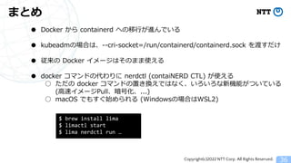 Copyright(c)2022 NTT Corp. All Rights Reserved.
まとめ
36
● Docker から containerd への移行が進んでいる
● kubeadmの場合は、--cri-socket=/run/containerd/containerd.sock を渡すだけ
● 従来の Docker イメージはそのまま使える
● docker コマンドの代わりに nerdctl (contaiNERD CTL) が使える
○ ただの docker コマンドの置き換えではなく、いろいろな新機能がついている
(高速イメージPull、暗号化、...)
○ macOS でもすぐ始められる (Windowsの場合はWSL2)
$ brew install lima
$ limactl start
$ lima nerdctl run &hellip;
 