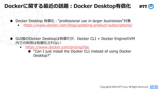 Copyright(c)2022 NTT Corp. All Rights Reserved.
Dockerに関する最近の話題：Docker Desktop有償化
4
● Docker Desktop 有償化：&rdquo;professional use in larger businesses&rdquo;対象
&bull; https://www.docker.com/blog/updating-product-subscriptions/
● GUI版のDocker Desktopは有償だが、Docker CLI + Docker EngineのVM
内での利用は有償化されない
&bull; https://www.docker.com/pricing/faq
■ &ldquo;Can I just install the Docker CLI instead of using Docker
Desktop?&rdquo;
 