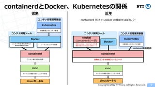 Copyright(c)2022 NTT Corp. All Rights Reserved.
containerdとDocker、Kubernetesの関係
7
コンテナ管理運用基盤
Linuxカーネル
コンテナ開発ツール
コンテナ管理運用基盤
Kubernetes
従来
分散環境上のコンテナ管理
ノード上のコンテナ管理
containerd
コンテナ実行状態の管理
runc
カーネルの機能を使いコンテナ作成
コンテナ開発ツール
Linuxカーネル
containerd
汎用のコンテナ管理フレームワーク
runc
カーネルの機能を使いコンテナ作成
nerdctl
(containerdの一部)
コンテナ作成/実行/配布など
開発支援機能の提供
Kubernetes
分散環境上のコンテナ管理
高速rootless、eStargzなど先進
機能を備えたDocker互換ツール
Docker
近年
containerd だけで Docker の機能をほぼカバー
containerdを直接利用
Docker
 