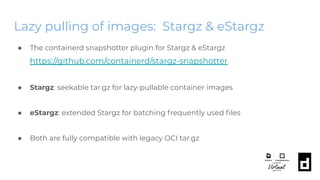 Lazy pulling of images: Stargz & eStargz
● The containerd snapshotter plugin for Stargz & eStargz
https://github.com/containerd/stargz-snapshotter
● Stargz: seekable tar.gz for lazy-pullable container images
● eStargz: extended Stargz for batching frequently used ﬁles
● Both are fully compatible with legacy OCI tar.gz
 