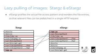 Lazy pulling of images: Stargz & eStargz
● eStargz proﬁles the actual ﬁle access pattern and reorders the ﬁle entries,
so that relevant ﬁles can be prefetched in a single HTTP request
/usr/bin/apt-get
/bin/ls
/bin/vi
/lib/libc.so
/lib/libjpeg.so
/usr/bin/python3
.../usr/lib/python3/.../foo
/usr/lib/python3/.../bar
/app.py
/bin/ls
/app.py
/usr/bin/python3
/lib/libc.so
/usr/lib/python3/.../foo
/usr/lib/python3/.../bar
.../bin/vi
/lib/libjpeg.so
/usr/bin/apt-get
Stargz eStargz
 