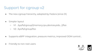 Support for cgroup v2
● The new cgroup hierarchy, adopted by Fedora (since 31)
● Simpler layout
○ V1: /sys/fs/cgroup/{memory,cpu,devices,pids….}/foo
○ V2: /sys/fs/cgroup/foo
● Supports eBPF integration, pressure metrics, improved OOM control...
● Friendly to non-root users
 