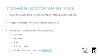 Improved support for rootless mode
● Run containerd (and relevant components) as a non-root user
● Protect the host from potential vulnerabilities
● Adoption in containerd-related projects
○ Docker
○ BuildKit
○ k3s
○ k3c (on plan)
○ Kubernetes (on proposal, KEP 1371)
 