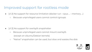 Improved support for rootless mode
● [v1.3] No support for resource limitation (docker run --cpus … --memory ...)
○ Because unprivileged users cannot control cgroups
● [v1.3] No support for overlayfs snapshotter
○ Because unprivileged users cannot mount overlayfs
(except on Ubuntu/Debian kernels)
○ “Native” snapshotter can be used, but slow and wastes the disk
 