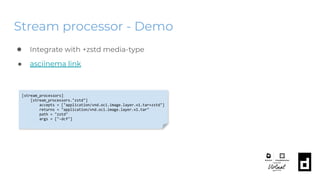 Stream processor - Demo
● Integrate with +zstd media-type
● asciinema link
[stream_processors]
[stream_processors."zstd"]
accepts = ["application/vnd.oci.image.layer.v1.tar+zstd"]
returns = "application/vnd.oci.image.layer.v1.tar"
path = "zstd"
args = ["-dcf"]
 