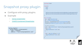 Snapshot proxy plugin
package main
import(
"net"
"log"
"github.com/containerd/containerd/api/services/snapshots/v1"
"github.com/containerd/containerd/contrib/snapshotservice"
)
func main() {
rpc := grpc.NewServer()
sn := CustomSnapshotter()
service := snapshotservice.FromSnapshotter(sn)
snapshots.RegisterSnapshotsServer(rpc, service)
// Listen and serve
l, err := net.Listen("unix", "/var/run/mysnapshotter.sock")
if err != nil {
log.Fatalf("error: %vn", err)
}
if err := rpc.Serve(l); err != nil {
log.Fatalf("error: %vn", err)
}
}
● Conﬁgure with proxy_plugins
● Example
○ stargz-snapshotter
○ CVMFS Containerd Snapshotter
[proxy_plugins]
[proxy_plugins.customsnapshot]
type = "snapshot"
address = "/var/run/mysnapshotter.sock"
 