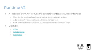 Runtime V2
● A ﬁrst class shim API for runtime authors to integrate with containerd
○ More VM like runtimes have internal state and more abstract actions
○ A CLI approach introduces issues with state management
○ Each runtimes has its own values, but keep containerd in solid core scope
● Example
○ gVisor
○ KataContainer
○ Firecracker
 