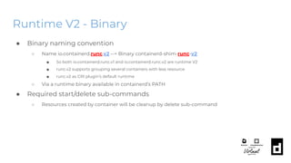 Runtime V2 - Binary
● Binary naming convention
○ Name io.containerd.runc.v2 --> Binary containerd-shim-runc-v2
■ So both io.containerd.runc.v1 and io.containerd.runc.v2 are runtime V2
■ runc.v2 supports grouping several containers with less resource
■ runc.v2 as CRI plugin’s default runtime
○ Via a runtime binary available in containerd’s PATH
● Required start/delete sub-commands
○ Resources created by container will be cleanup by delete sub-command
 