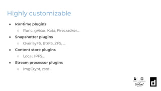 Highly customizable
● Runtime plugins
○ Runc, gVisor, Kata, Firecracker...
● Snapshotter plugins
○ OverlayFS, BtrFS, ZFS, …
● Content store plugins
○ Local, IPFS...
● Stream processor plugins
○ ImgCrypt, zstd...
 