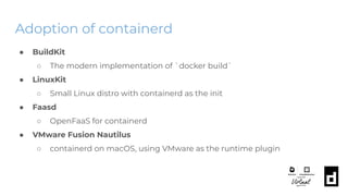 Adoption of containerd
● BuildKit
○ The modern implementation of `docker build`
● LinuxKit
○ Small Linux distro with containerd as the init
● Faasd
○ OpenFaaS for containerd
● VMware Fusion Nautilus
○ containerd on macOS, using VMware as the runtime plugin
 