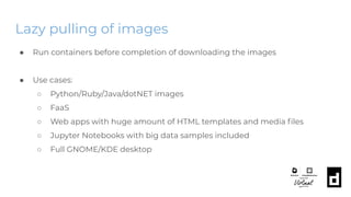 Lazy pulling of images
● Run containers before completion of downloading the images
● Use cases:
○ Python/Ruby/Java/dotNET images
○ FaaS
○ Web apps with huge amount of HTML templates and media ﬁles
○ Jupyter Notebooks with big data samples included
○ Full GNOME/KDE desktop
 