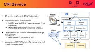 CRI Service
NRI
Plugin
Image
Service
Container
Service
Image
service
Runtime
service
Task
Service
CNI
Plugin
Containerd client
・・・
CNI
client
NRI
client
● CRI service implements CRI of Kubernetes
● Implemented as a builtin service
• Initially repo and binary were separated from
containerd
• Merged to containerd/containerd since 1.5
● Depends on other services for container & image
management
• Communicates via function call
● Uses external CNI/NRI plugins for networking and
resource management
plugins
kubelet
CRI service
Pod namespace
container container
Registry
pull
 