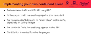 Implementing your own containerd client
● Both containerd API and CRI API use gRPC
● In theory you could use any language for your own client
● But containerd API depends on “smart client” written in Go,
especially for pulling images
● So, currently, Go is the best language for Native API
● Contribution is wanted for other languages
 