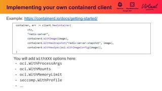 Implementing your own containerd client
Example: https://containerd.io/docs/getting-started/
You will add WithXXX options here:
- oci.WithProcessArgs
- oci.WithMounts
- oci.WithMemoryLimit
- seccomp.WithProfile
- ...
 