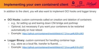 Implementing your own containerd client
In addition to the client, you will also want to implement OCI hooks and logger binary
● OCI Hooks: custom commands called on creation and deletion of containers
○ e.g., for setting up and tearing down CNI bridge and portmap
○ Optional, but necessary if you want your containers to be restarted
automatically on host reboot
○ Example: https://github.com/containerd/nerdctl/blob/v0.7.2/run.go#L629-L663
● Logger Binary: custom command for handling container logs
○ e.g., store as a local file, transfer to fluentd, …
○ Example: https://github.com/containerd/nerdctl/blob/v0.7.2/run.go#L618-L627
 