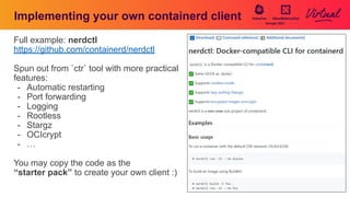 Implementing your own containerd client
Full example: nerdctl
https://github.com/containerd/nerdctl
Spun out from `ctr` tool with more practical
features:
- Automatic restarting
- Port forwarding
- Logging
- Rootless
- Stargz
- OCIcrypt
- …
You may copy the code as the
“starter pack” to create your own client :)
 