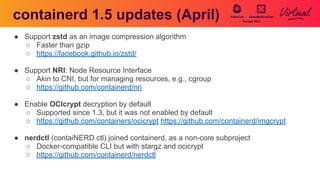 containerd 1.5 updates (April)
● Support zstd as an image compression algorithm
○ Faster than gzip
○ https://facebook.github.io/zstd/
● Support NRI: Node Resource Interface
○ Akin to CNI, but for managing resources, e.g., cgroup
○ https://github.com/containerd/nri
● Enable OCIcrypt decryption by default
○ Supported since 1.3, but it was not enabled by default
○ https://github.com/containers/ocicrypt https://github.com/containerd/imgcrypt
● nerdctl (contaiNERD ctl) joined containerd, as a non-core subproject
○ Docker-compatible CLI but with stargz and ocicrypt
○ https://github.com/containerd/nerdctl
 