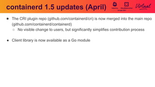 containerd 1.5 updates (April)
● The CRI plugin repo (github.com/containerd/cri) is now merged into the main repo
(github.com/containerd/containerd)
○ No visible change to users, but significantly simplifies contribution process
● Client library is now available as a Go module
 